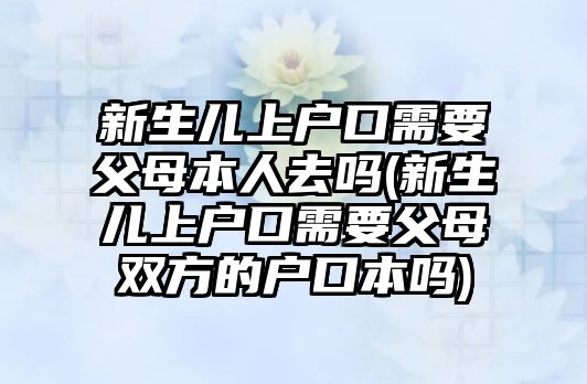 新生兒上戶口需要父母本人去嗎(新生兒上戶口需要父母雙方的戶口本嗎)