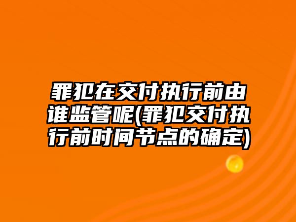 罪犯在交付執行前由誰監管呢(罪犯交付執行前時間節點的確定)