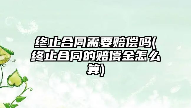 終止合同需要賠償嗎(終止合同的賠償金怎么算)