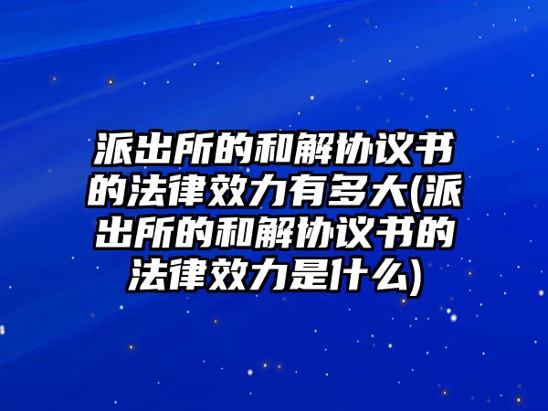 派出所的和解協(xié)議書的法律效力有多大(派出所的和解協(xié)議書的法律效力是什么)