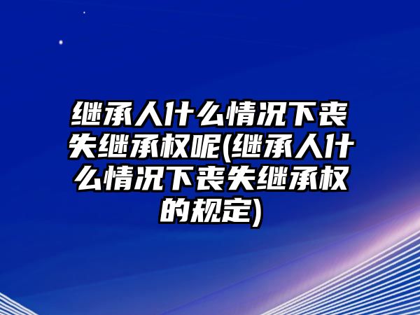 繼承人什么情況下喪失繼承權(quán)呢(繼承人什么情況下喪失繼承權(quán)的規(guī)定)