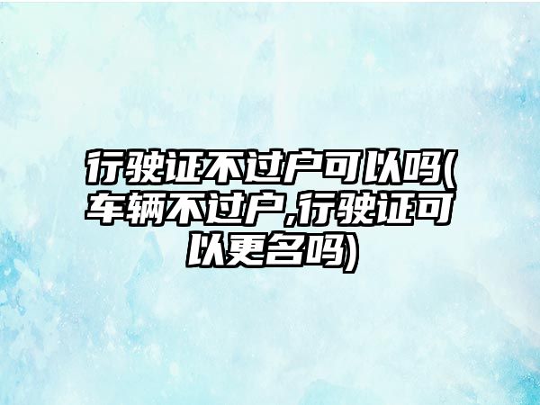 行駛證不過戶可以嗎(車輛不過戶,行駛證可以更名嗎)