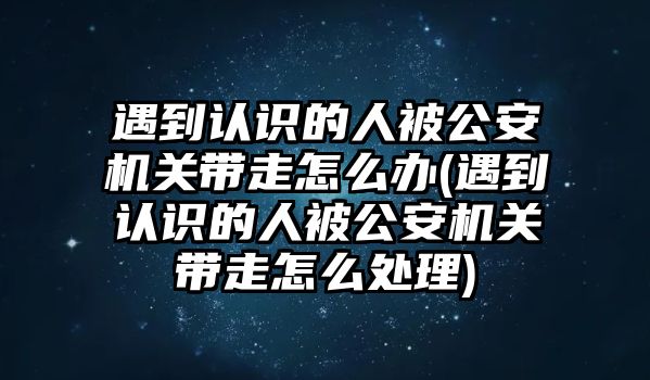 遇到認(rèn)識的人被公安機關(guān)帶走怎么辦(遇到認(rèn)識的人被公安機關(guān)帶走怎么處理)