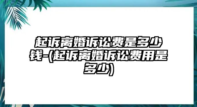 起訴離婚訴訟費(fèi)是多少錢-(起訴離婚訴訟費(fèi)用是多少)