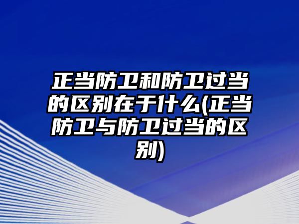 正當防衛和防衛過當的區別在于什么(正當防衛與防衛過當的區別)