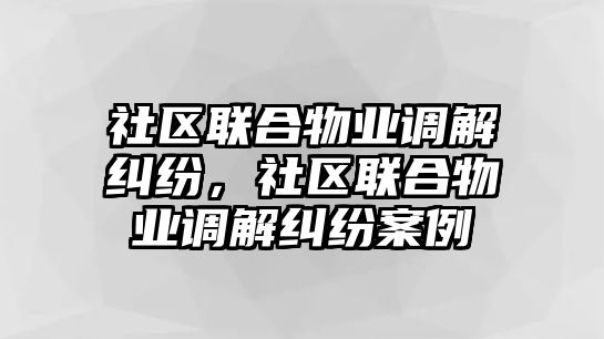 社區聯合物業調解糾紛，社區聯合物業調解糾紛案例