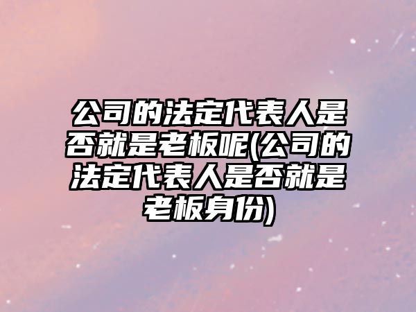 公司的法定代表人是否就是老板呢(公司的法定代表人是否就是老板身份)