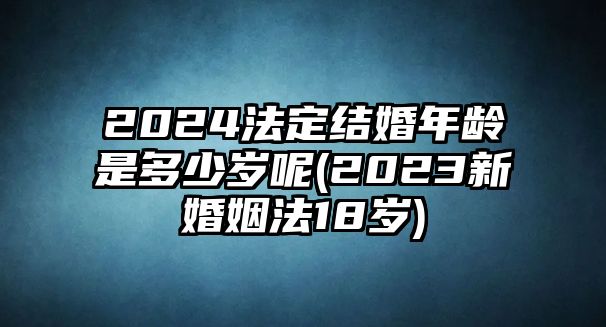 2024法定結婚年齡是多少歲呢(2023新婚姻法18歲)