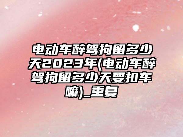 電動車醉駕拘留多少天2023年(電動車醉駕拘留多少天要扣車嘛)_重復