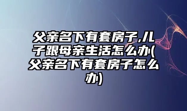 父親名下有套房子,兒子跟母親生活怎么辦(父親名下有套房子怎么辦)