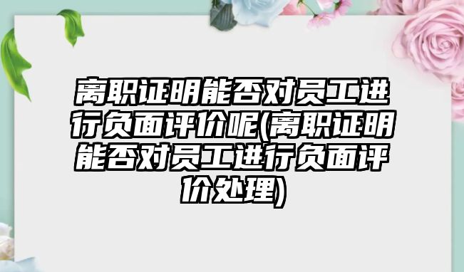 離職證明能否對員工進行負面評價呢(離職證明能否對員工進行負面評價處理)