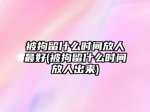 被拘留什么時間放人最好(被拘留什么時間放人出來)