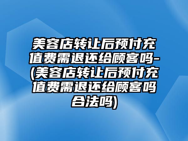 美容店轉讓后預付充值費需退還給顧客嗎-(美容店轉讓后預付充值費需退還給顧客嗎合法嗎)