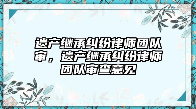 遺產(chǎn)繼承糾紛律師團(tuán)隊(duì)審，遺產(chǎn)繼承糾紛律師團(tuán)隊(duì)審查意見(jiàn)