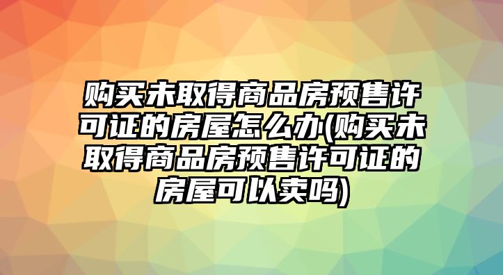 購買未取得商品房預(yù)售許可證的房屋怎么辦(購買未取得商品房預(yù)售許可證的房屋可以賣嗎)