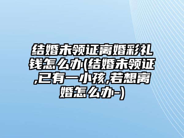 結(jié)婚未領(lǐng)證離婚彩禮錢怎么辦(結(jié)婚未領(lǐng)證,已有一小孩,若想離婚怎么辦-)