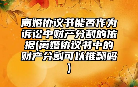 離婚協議書能否作為訴訟中財產分割的依據(離婚協議書中的財產分割可以推翻嗎)