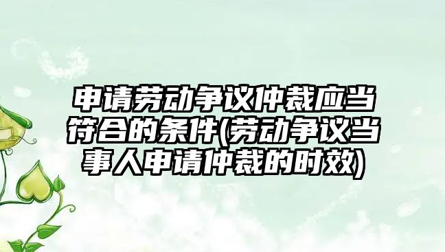 申請勞動爭議仲裁應當符合的條件(勞動爭議當事人申請仲裁的時效)