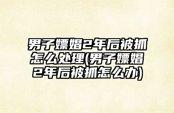 男子嫖娼2年后被抓怎么處理(男子嫖娼2年后被抓怎么辦)