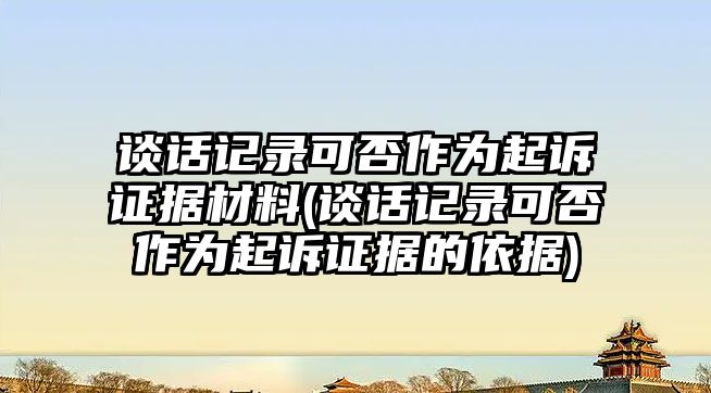 談話記錄可否作為起訴證據材料(談話記錄可否作為起訴證據的依據)