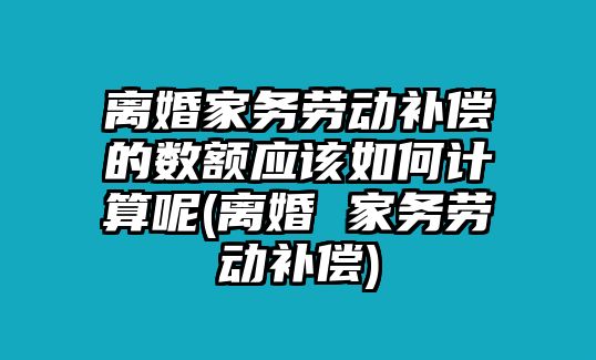 離婚家務勞動補償的數額應該如何計算呢(離婚 家務勞動補償)