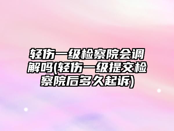 輕傷一級檢察院會調解嗎(輕傷一級提交檢察院后多久起訴)