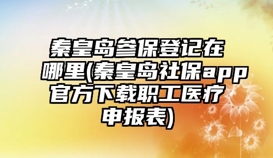 秦皇島參保登記在哪里(秦皇島社保app官方下載職工醫療申報表)