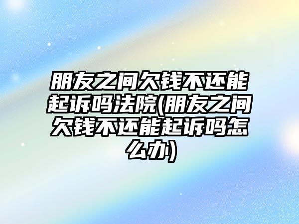 朋友之間欠錢(qián)不還能起訴嗎法院(朋友之間欠錢(qián)不還能起訴嗎怎么辦)