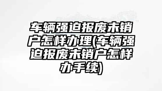 車輛強迫報廢未銷戶怎樣辦理(車輛強迫報廢未銷戶怎樣辦手續)