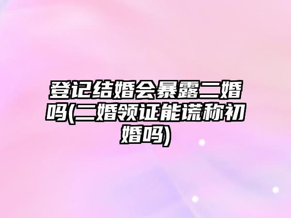 登記結婚會暴露二婚嗎(二婚領證能謊稱初婚嗎)