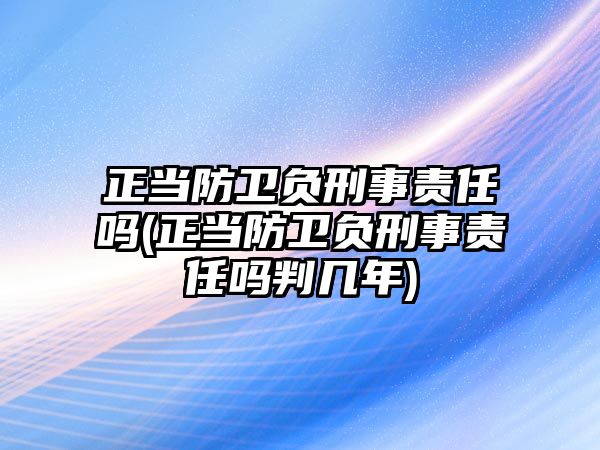 正當(dāng)防衛(wèi)負(fù)刑事責(zé)任嗎(正當(dāng)防衛(wèi)負(fù)刑事責(zé)任嗎判幾年)