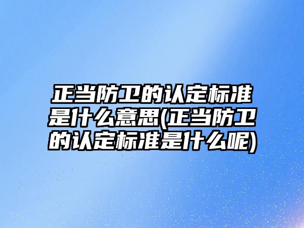 正當防衛的認定標準是什么意思(正當防衛的認定標準是什么呢)