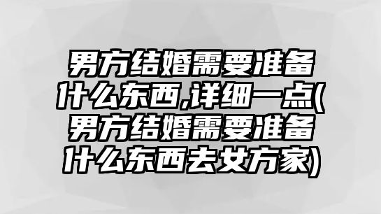 男方結婚需要準備什么東西,詳細一點(男方結婚需要準備什么東西去女方家)