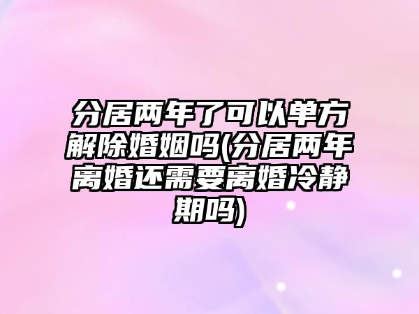 分居兩年了可以單方解除婚姻嗎(分居兩年離婚還需要離婚冷靜期嗎)