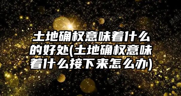 土地確權意味著什么的好處(土地確權意味著什么接下來怎么辦)