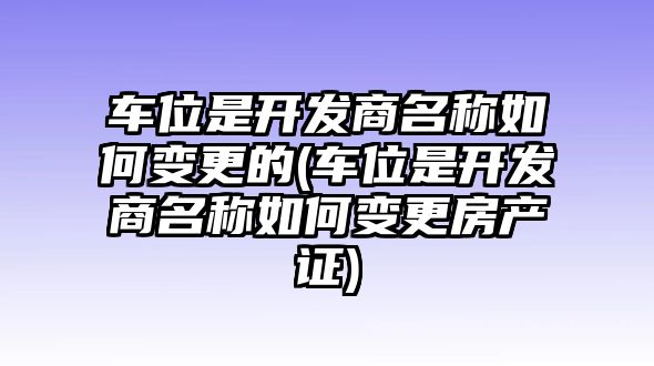 車位是開發(fā)商名稱如何變更的(車位是開發(fā)商名稱如何變更房產(chǎn)證)