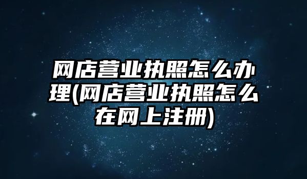 網店營業執照怎么辦理(網店營業執照怎么在網上注冊)