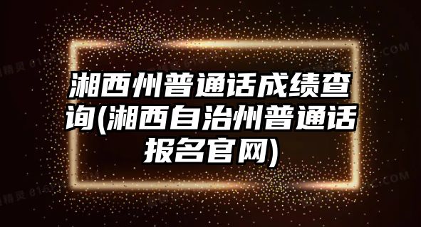 湘西州普通話成績查詢(湘西自治州普通話報名官網)