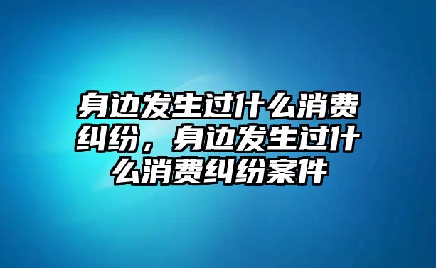 身邊發生過什么消費糾紛，身邊發生過什么消費糾紛案件