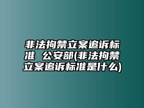 非法拘禁立案追訴標準 公安部(非法拘禁立案追訴標準是什么)