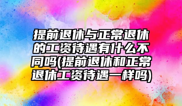 提前退休與正常退休的工資待遇有什么不同嗎(提前退休和正常退休工資待遇一樣嗎)