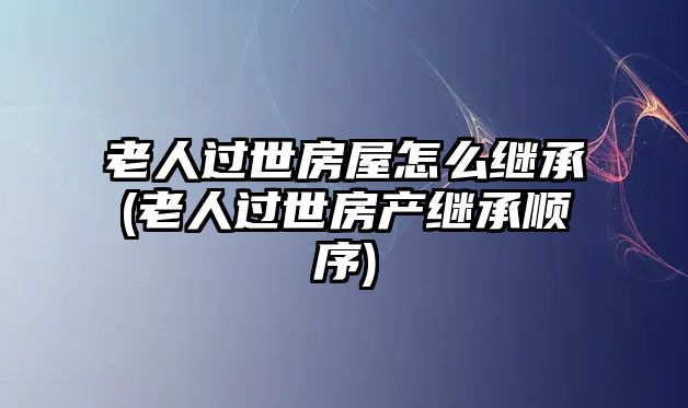 老人過世房屋怎么繼承(老人過世房產(chǎn)繼承順序)