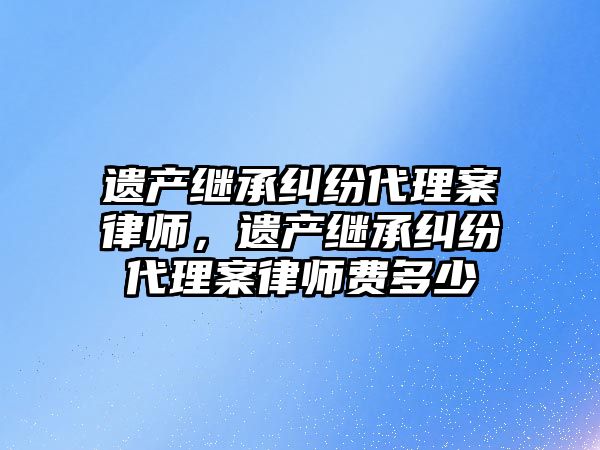 遺產繼承糾紛代理案律師，遺產繼承糾紛代理案律師費多少