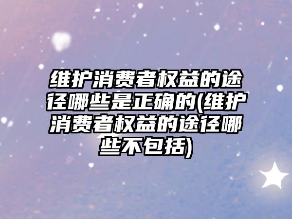 維護消費者權益的途徑哪些是正確的(維護消費者權益的途徑哪些不包括)