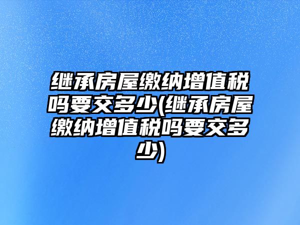 繼承房屋繳納增值稅嗎要交多少(繼承房屋繳納增值稅嗎要交多少)