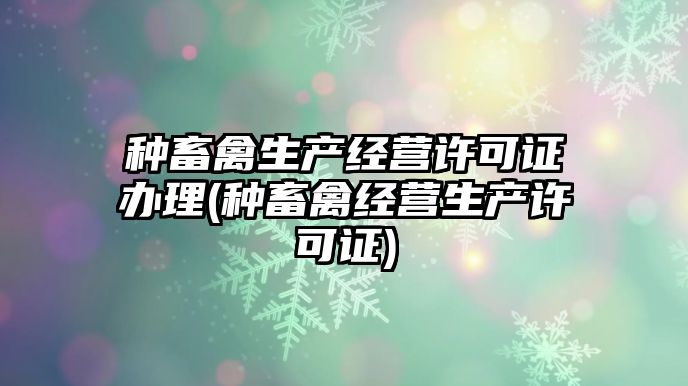 種畜禽生產經(jīng)營許可證辦理(種畜禽經(jīng)營生產許可證)