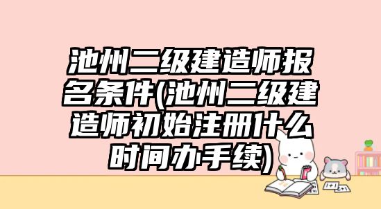 池州二級建造師報名條件(池州二級建造師初始注冊什么時間辦手續)