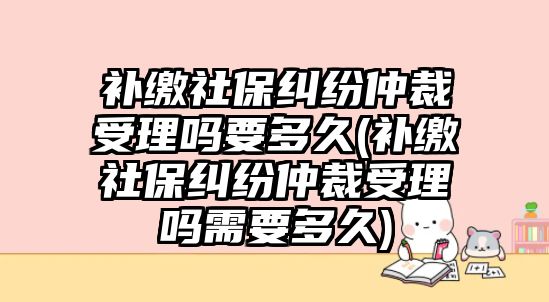 補繳社保糾紛仲裁受理嗎要多久(補繳社保糾紛仲裁受理嗎需要多久)