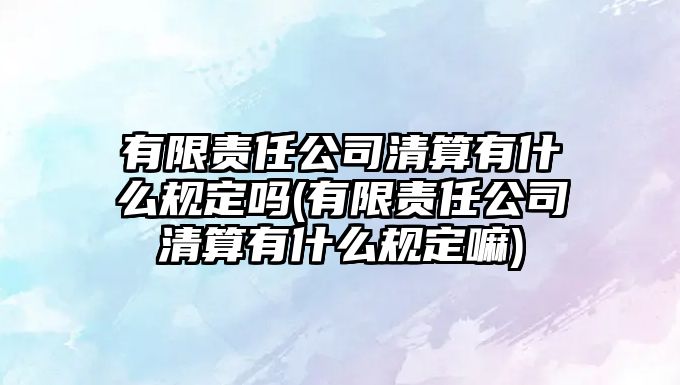 有限責任公司清算有什么規(guī)定嗎(有限責任公司清算有什么規(guī)定嘛)