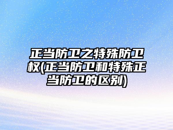 正當防衛之特殊防衛權(正當防衛和特殊正當防衛的區別)